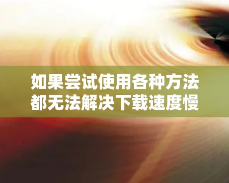 如果尝试使用各种方法都无法解决下载速度慢的问题，可以按照以下步骤进行